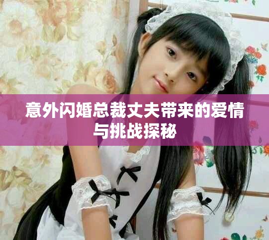 意外闪婚总裁丈夫带来的爱情与挑战探秘