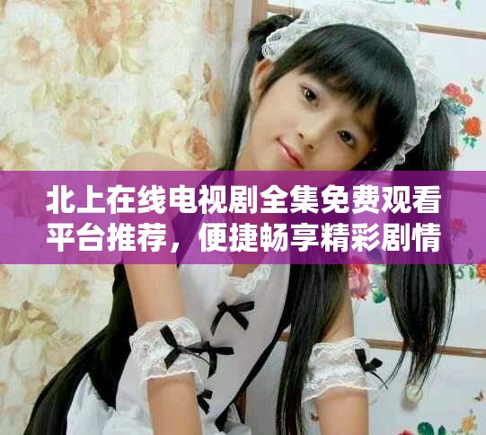 北上在线电视剧全集免费观看平台推荐，便捷畅享精彩剧情