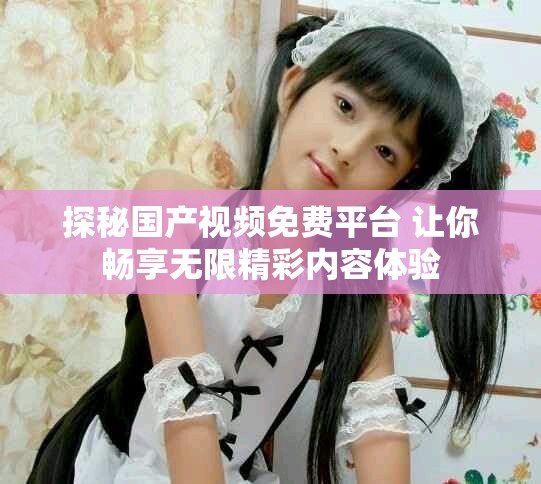 探秘国产视频免费平台 让你畅享无限精彩内容体验