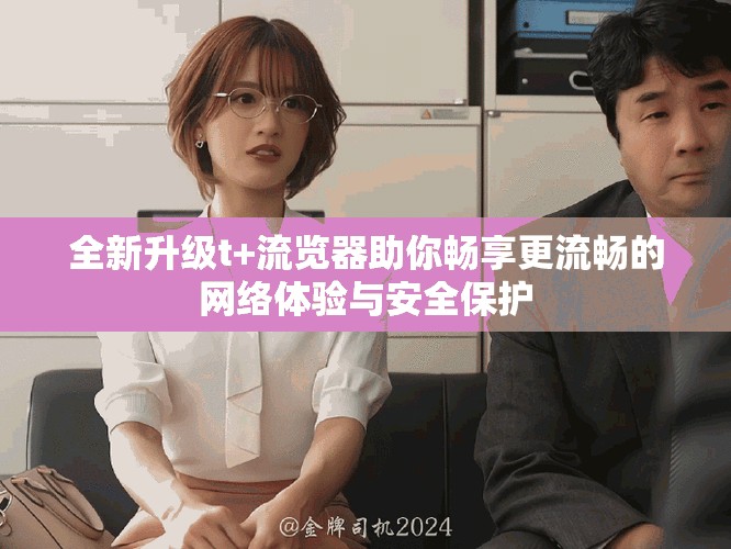 全新升级t+流览器助你畅享更流畅的网络体验与安全保护
