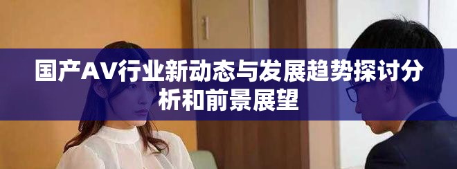 国产AV行业新动态与发展趋势探讨分析和前景展望