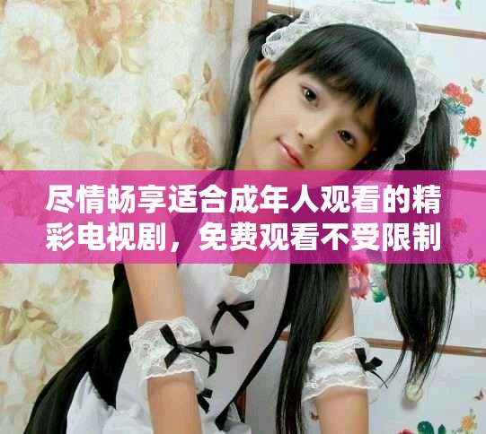 尽情畅享适合成年人观看的精彩电视剧，免费观看不受限制！