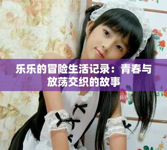 乐乐的冒险生活记录：青春与放荡交织的故事