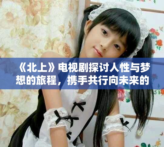 《北上》电视剧探讨人性与梦想的旅程，携手共行向未来的希望