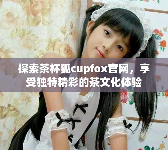 探索茶杯狐cupfox官网，享受独特精彩的茶文化体验