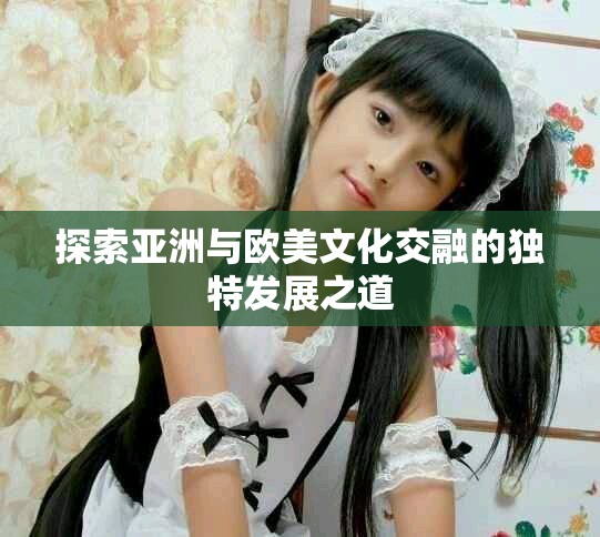 探索亚洲与欧美文化交融的独特发展之道