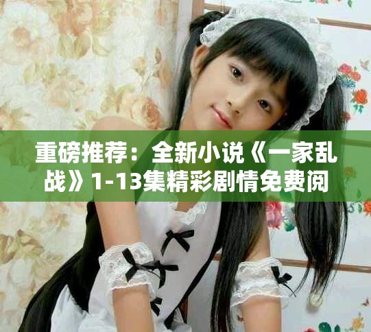 重磅推荐：全新小说《一家乱战》1-13集精彩剧情免费阅览！