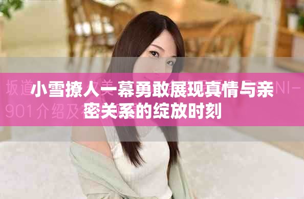 小雪撩人一幕勇敢展现真情与亲密关系的绽放时刻