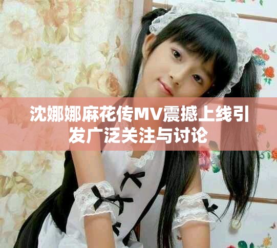 沈娜娜麻花传MV震撼上线引发广泛关注与讨论