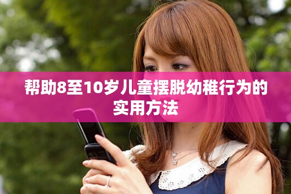 帮助8至10岁儿童摆脱幼稚行为的实用方法