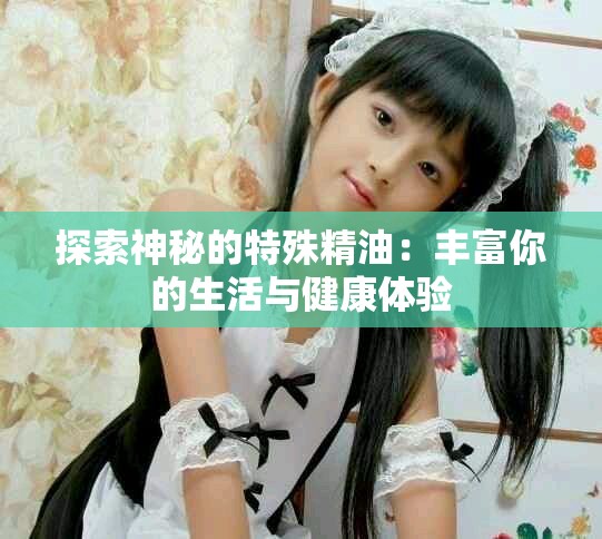 探索神秘的特殊精油：丰富你的生活与健康体验