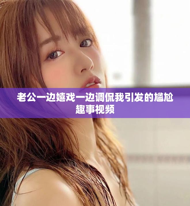 老公一边嬉戏一边调侃我引发的尴尬趣事视频