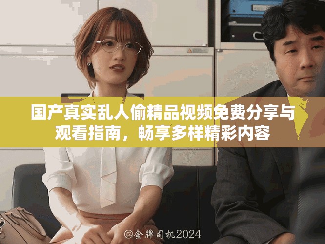 国产真实乱人偷精品视频免费分享与观看指南，畅享多样精彩内容