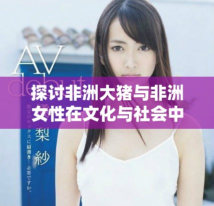 探讨非洲大猪与非洲女性在文化与社会中的角色与影响