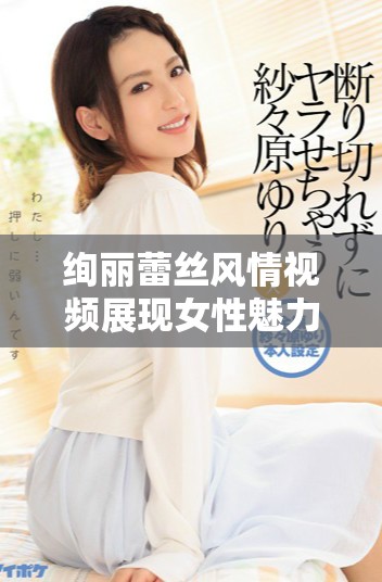 绚丽蕾丝风情视频展现女性魅力与优雅气质的完美结合