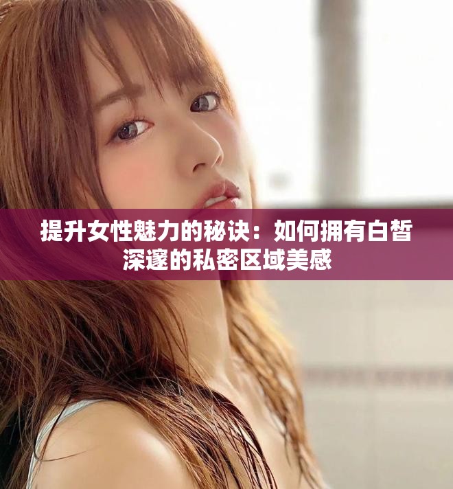 提升女性魅力的秘诀：如何拥有白皙深邃的私密区域美感