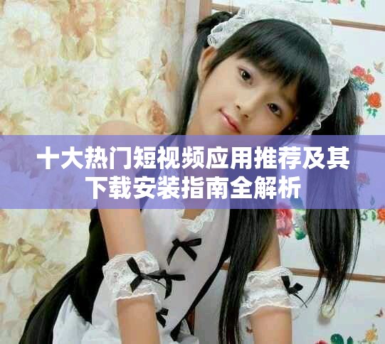 十大热门短视频应用推荐及其下载安装指南全解析