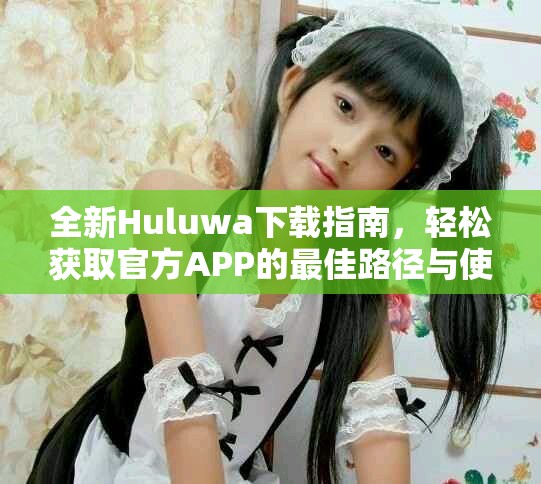 全新Huluwa下载指南，轻松获取官方APP的最佳路径与使用提示