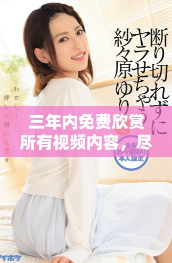三年内免费欣赏所有视频内容，尽享视听盛宴
