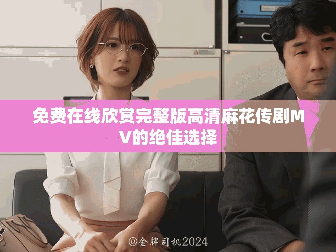 免费在线欣赏完整版高清麻花传剧MV的绝佳选择