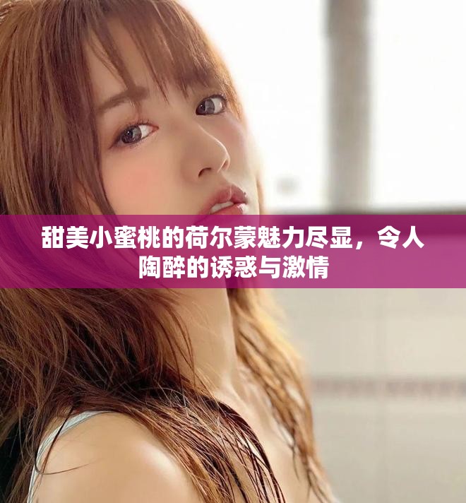 甜美小蜜桃的荷尔蒙魅力尽显，令人陶醉的诱惑与激情