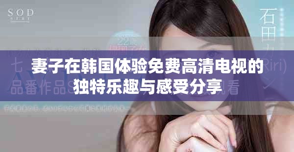 妻子在韩国体验免费高清电视的独特乐趣与感受分享