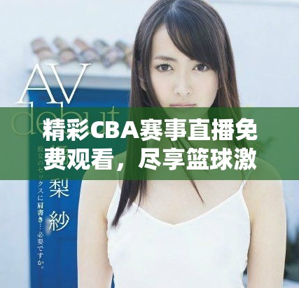 精彩CBA赛事直播免费观看，尽享篮球激情盛宴