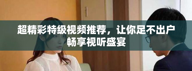 超精彩特级视频推荐，让你足不出户畅享视听盛宴