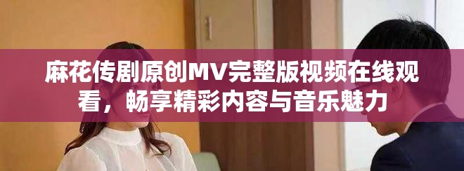 麻花传剧原创MV完整版视频在线观看，畅享精彩内容与音乐魅力