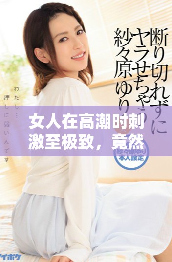 女人在高潮时刺激至极致，竟然使奶头被吸出状况引人关注