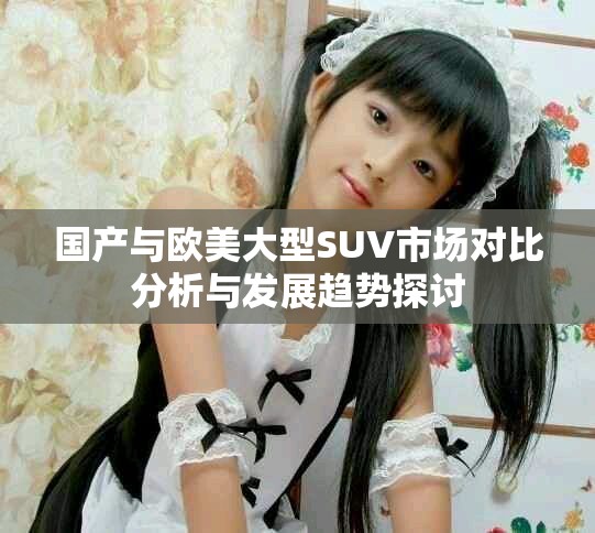 国产与欧美大型SUV市场对比分析与发展趋势探讨