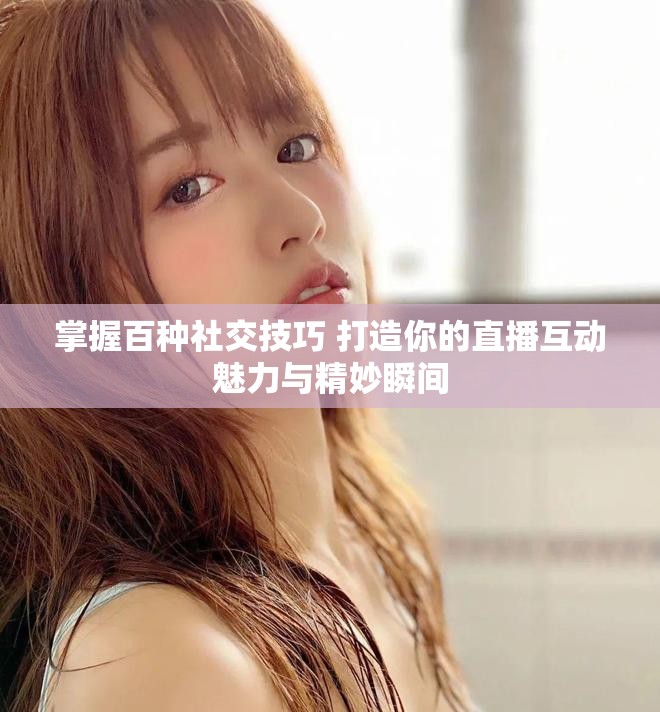 掌握百种社交技巧 打造你的直播互动魅力与精妙瞬间