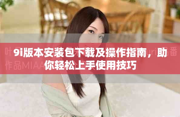 9i版本安装包下载及操作指南，助你轻松上手使用技巧
