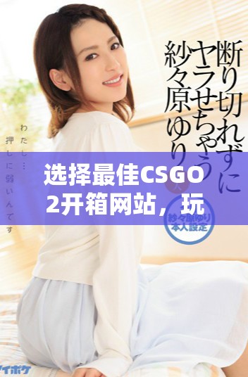 选择最佳CSGO2开箱网站，玩转虚拟战场的绝佳体验指南