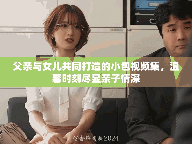 父亲与女儿共同打造的小包视频集，温馨时刻尽显亲子情深