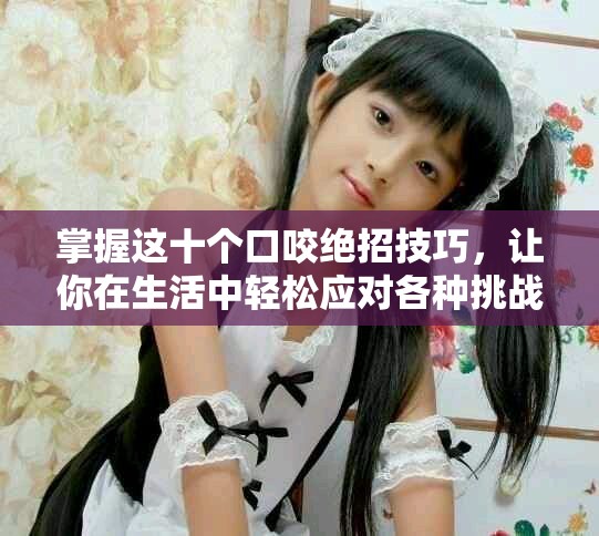 掌握这十个口咬绝招技巧，让你在生活中轻松应对各种挑战