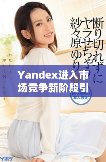 Yandex进入市场竞争新阶段引发行业广泛关注与讨论