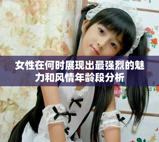 女性在何时展现出最强烈的魅力和风情年龄段分析