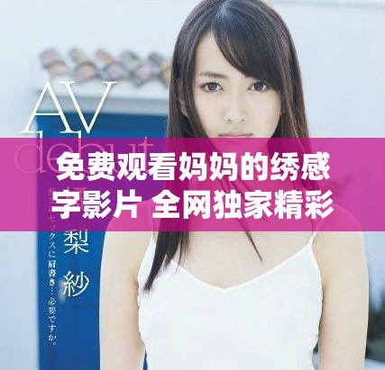 免费观看妈妈的绣感字影片 全网独家精彩内容速来欣赏