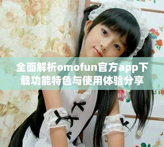 全面解析omofun官方app下载功能特色与使用体验分享
