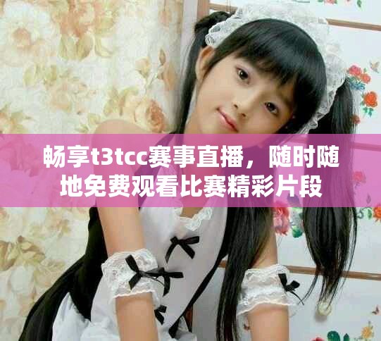 畅享t3tcc赛事直播，随时随地免费观看比赛精彩片段