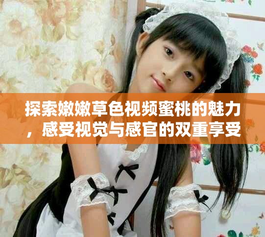 探索嫩嫩草色视频蜜桃的魅力，感受视觉与感官的双重享受