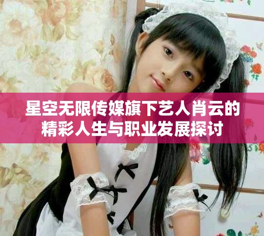 星空无限传媒旗下艺人肖云的精彩人生与职业发展探讨
