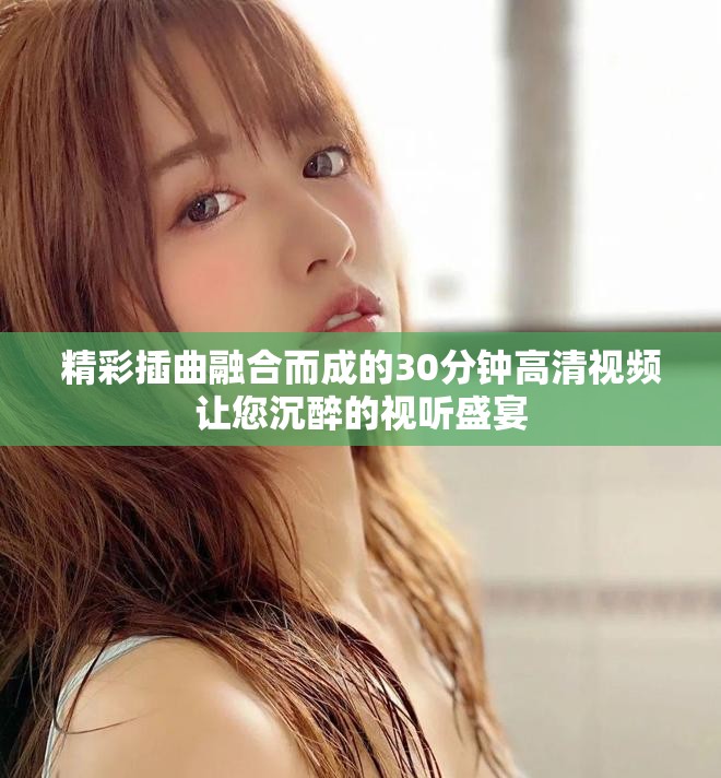 精彩插曲融合而成的30分钟高清视频让您沉醉的视听盛宴
