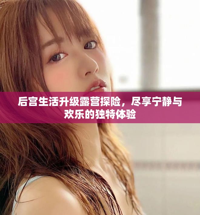后宫生活升级露营探险，尽享宁静与欢乐的独特体验