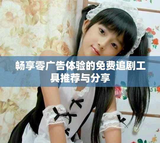 畅享零广告体验的免费追剧工具推荐与分享