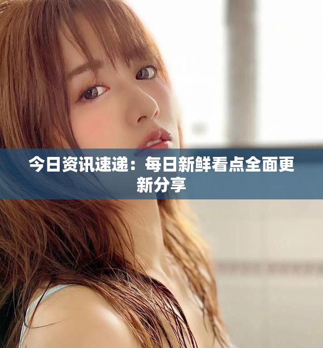 今日资讯速递：每日新鲜看点全面更新分享