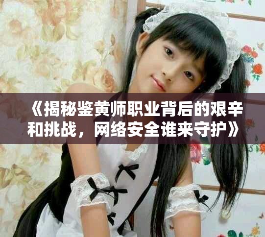 《揭秘鉴黄师职业背后的艰辛和挑战，网络安全谁来守护》