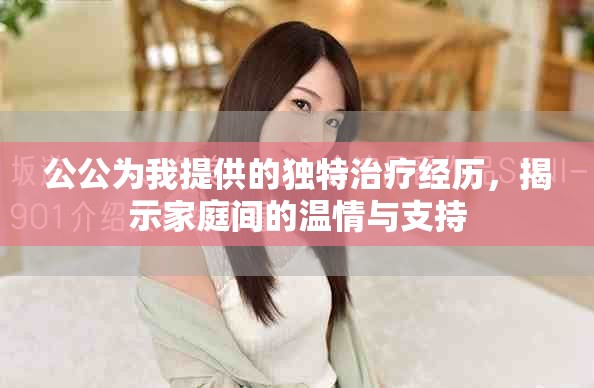 公公为我提供的独特治疗经历，揭示家庭间的温情与支持
