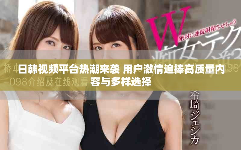 日韩视频平台热潮来袭 用户激情追捧高质量内容与多样选择